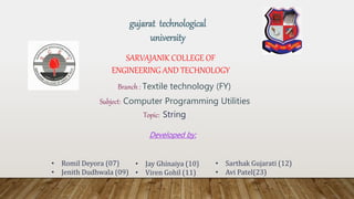 SARVAJANIK COLLEGE OF
ENGINEERING AND TECHNOLOGY
Branch : Textile technology (FY)
Subject: Computer Programming Utilities
Topic: String
Developed by:
gujarat technological
university
• Romil Deyora (07)
• Jenith Dudhwala (09)
• Jay Ghinaiya (10)
• Viren Gohil (11)
• Sarthak Gujarati (12)
• Avi Patel(23)
 