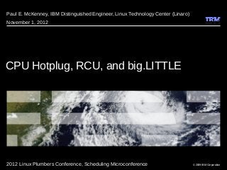 © 2009 IBM Corporation
CPU Hotplug, RCU, and big.LITTLE
Paul E. McKenney, IBM Distinguished Engineer, Linux Technology Center (Linaro)
November 1, 2012
2012 Linux Plumbers Conference, Scheduling Microconference
 