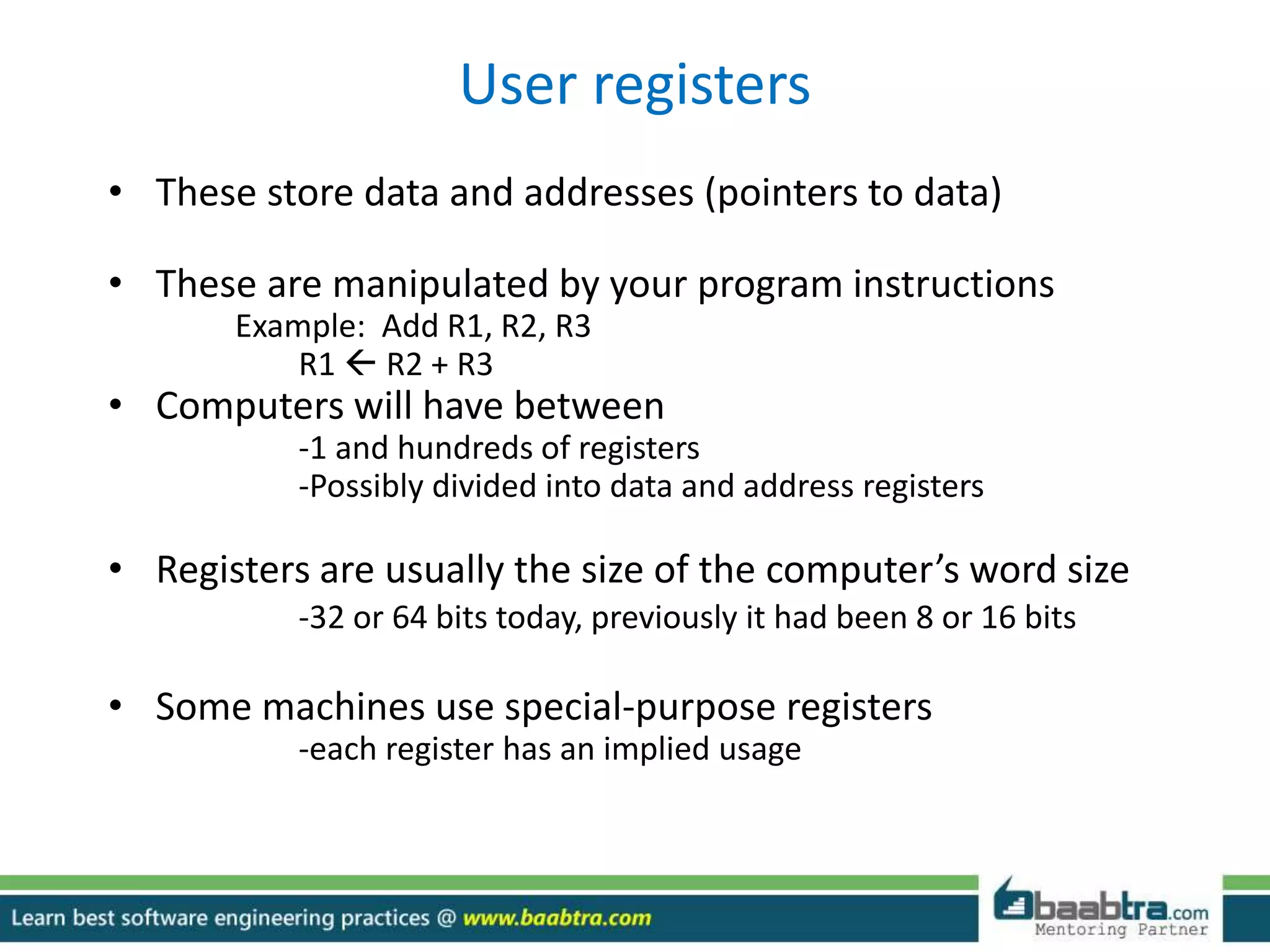 User registers
• These store data and addresses (pointers to data)
• These are manipulated by your program instructions
Example: Add R1, R2, R3
R1  R2 + R3
• Computers will have between
-1 and hundreds of registers
-Possibly divided into data and address registers
• Registers are usually the size of the computer’s word size
-32 or 64 bits today, previously it had been 8 or 16 bits
• Some machines use special-purpose registers
-each register has an implied usage
 