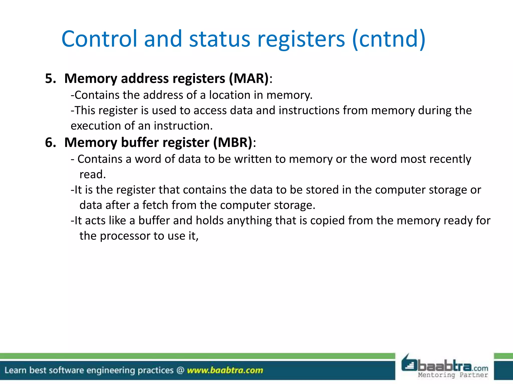 Control and status registers (cntnd)
5. Memory address registers (MAR):
-Contains the address of a location in memory.
-This register is used to access data and instructions from memory during the
execution of an instruction.
6. Memory buffer register (MBR):
- Contains a word of data to be written to memory or the word most recently
read.
-It is the register that contains the data to be stored in the computer storage or
data after a fetch from the computer storage.
-It acts like a buffer and holds anything that is copied from the memory ready for
the processor to use it,
 