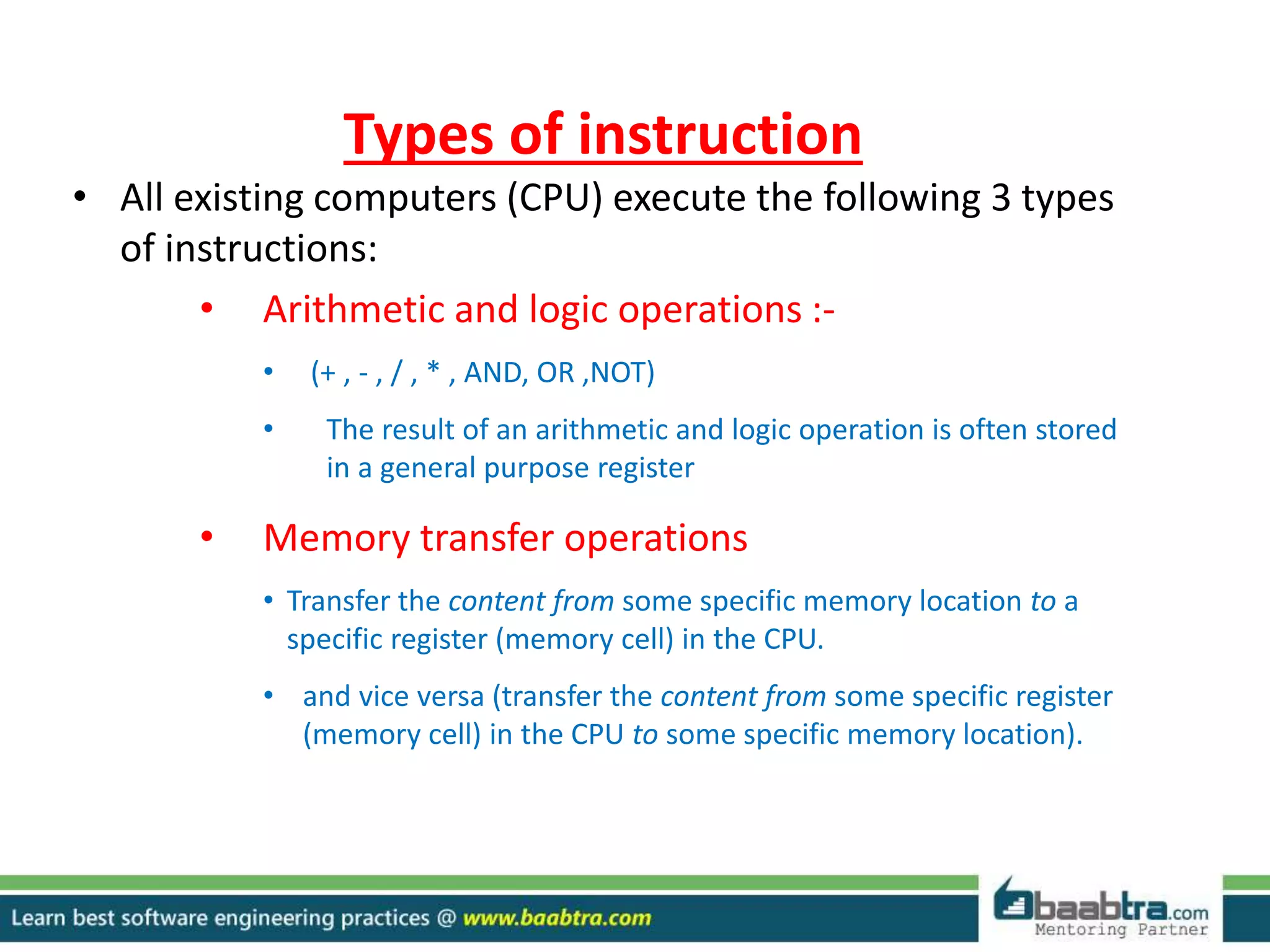 Types of instruction
• All existing computers (CPU) execute the following 3 types
of instructions:
• Arithmetic and logic operations :-
• (+ , - , / , * , AND, OR ,NOT)
• The result of an arithmetic and logic operation is often stored
in a general purpose register
• Memory transfer operations
• Transfer the content from some specific memory location to a
specific register (memory cell) in the CPU.
• and vice versa (transfer the content from some specific register
(memory cell) in the CPU to some specific memory location).
 