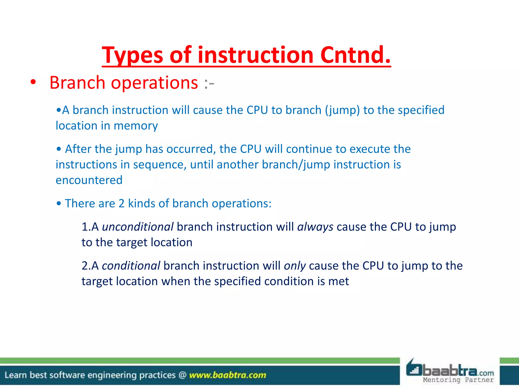 Types of instruction Cntnd.
• Branch operations :-
•A branch instruction will cause the CPU to branch (jump) to the specified
location in memory
• After the jump has occurred, the CPU will continue to execute the
instructions in sequence, until another branch/jump instruction is
encountered
• There are 2 kinds of branch operations:
1.A unconditional branch instruction will always cause the CPU to jump
to the target location
2.A conditional branch instruction will only cause the CPU to jump to the
target location when the specified condition is met
 