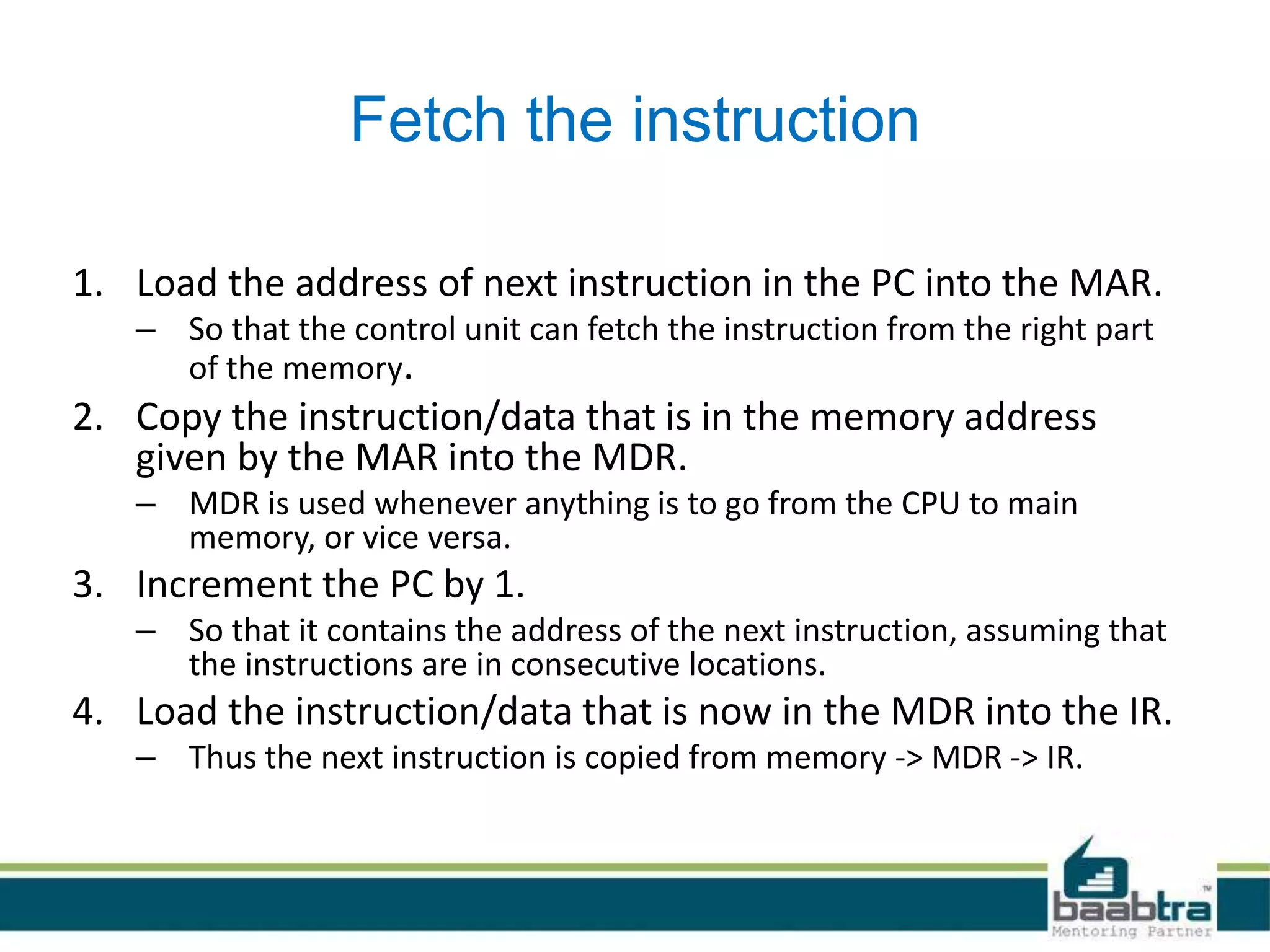 Fetch the instruction
1. Load the address of next instruction in the PC into the MAR.
– So that the control unit can fetch the instruction from the right part
of the memory.
2. Copy the instruction/data that is in the memory address
given by the MAR into the MDR.
– MDR is used whenever anything is to go from the CPU to main
memory, or vice versa.
3. Increment the PC by 1.
– So that it contains the address of the next instruction, assuming that
the instructions are in consecutive locations.
4. Load the instruction/data that is now in the MDR into the IR.
– Thus the next instruction is copied from memory -> MDR -> IR.
 