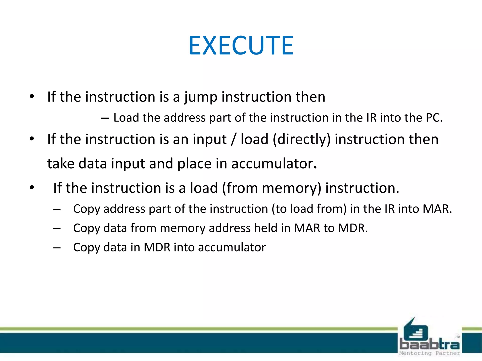 EXECUTE
• If the instruction is a jump instruction then
– Load the address part of the instruction in the IR into the PC.
• If the instruction is an input / load (directly) instruction then
take data input and place in accumulator.
• If the instruction is a load (from memory) instruction.
– Copy address part of the instruction (to load from) in the IR into MAR.
– Copy data from memory address held in MAR to MDR.
– Copy data in MDR into accumulator
 