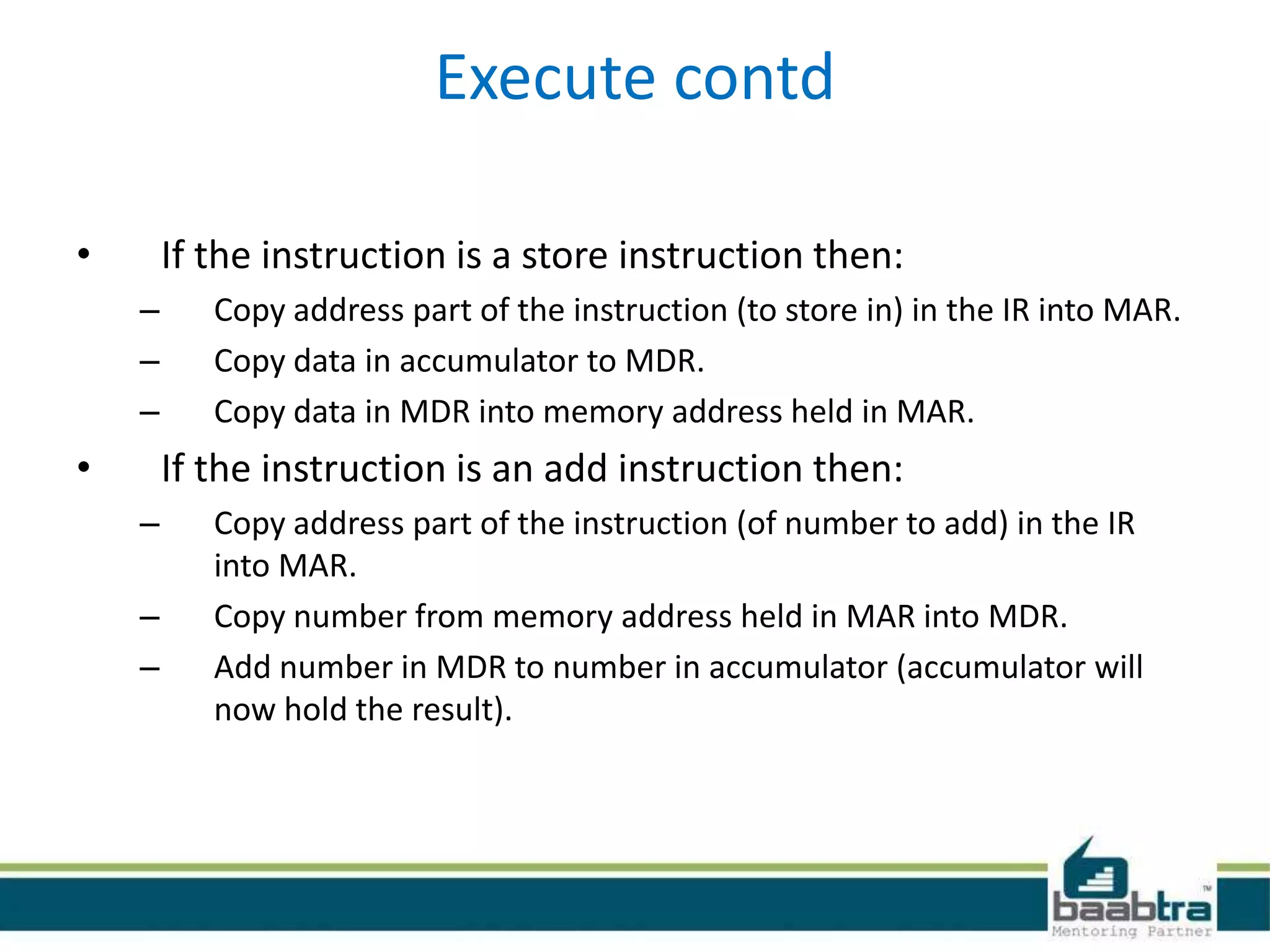 Execute contd
• If the instruction is a store instruction then:
– Copy address part of the instruction (to store in) in the IR into MAR.
– Copy data in accumulator to MDR.
– Copy data in MDR into memory address held in MAR.
• If the instruction is an add instruction then:
– Copy address part of the instruction (of number to add) in the IR
into MAR.
– Copy number from memory address held in MAR into MDR.
– Add number in MDR to number in accumulator (accumulator will
now hold the result).
 