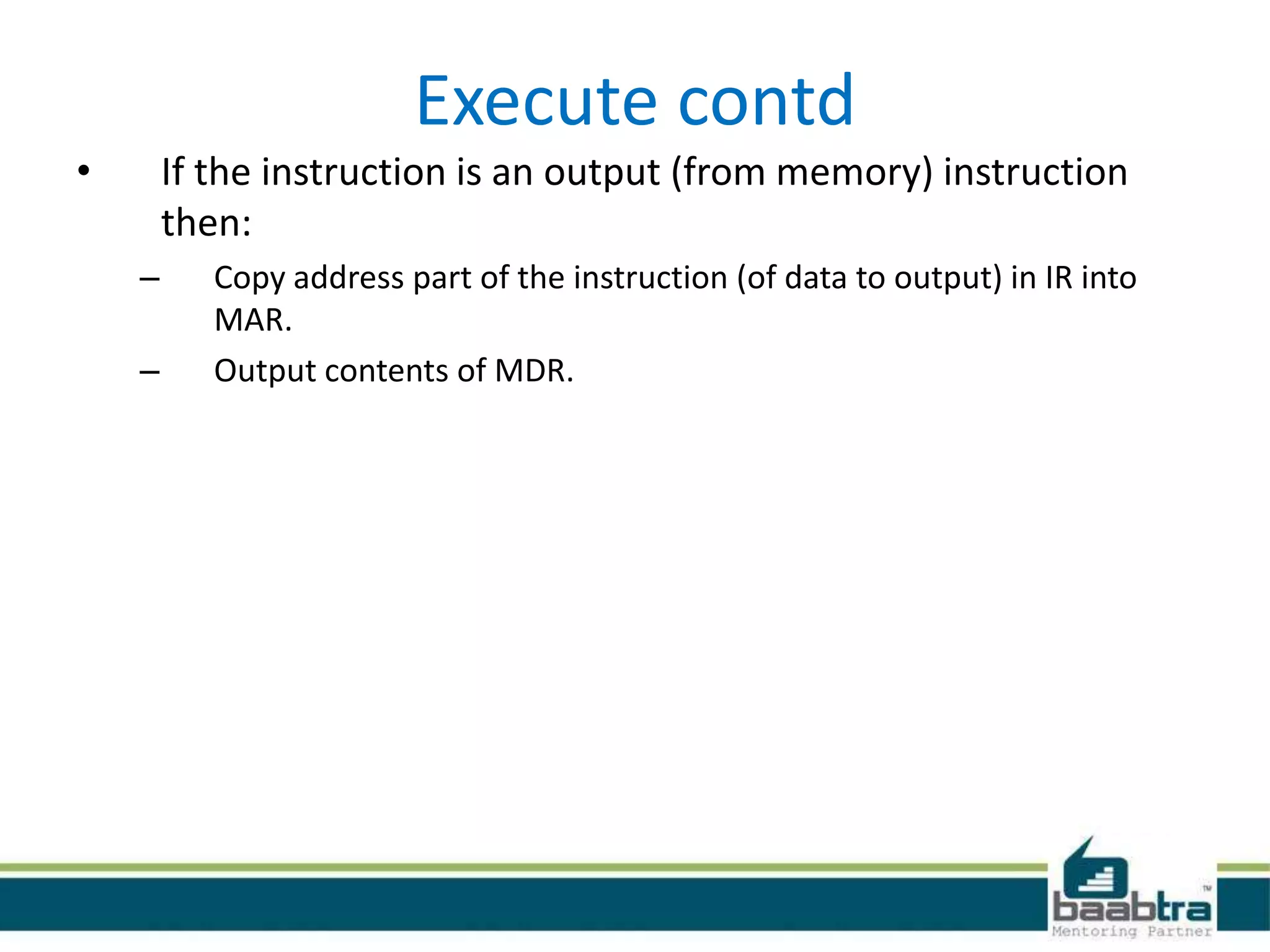Execute contd
• If the instruction is an output (from memory) instruction
then:
– Copy address part of the instruction (of data to output) in IR into
MAR.
– Output contents of MDR.
 