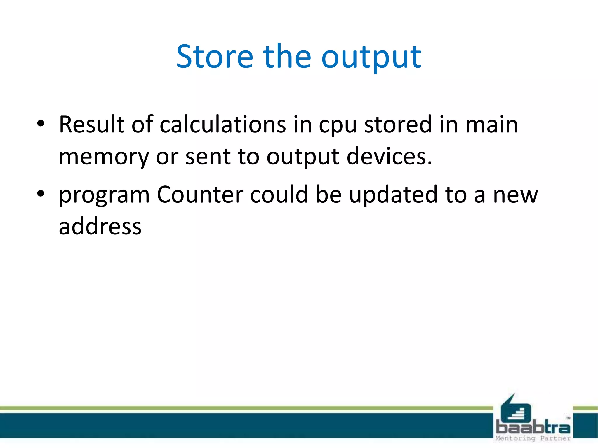 Store the output
• Result of calculations in cpu stored in main
memory or sent to output devices.
• program Counter could be updated to a new
address
 