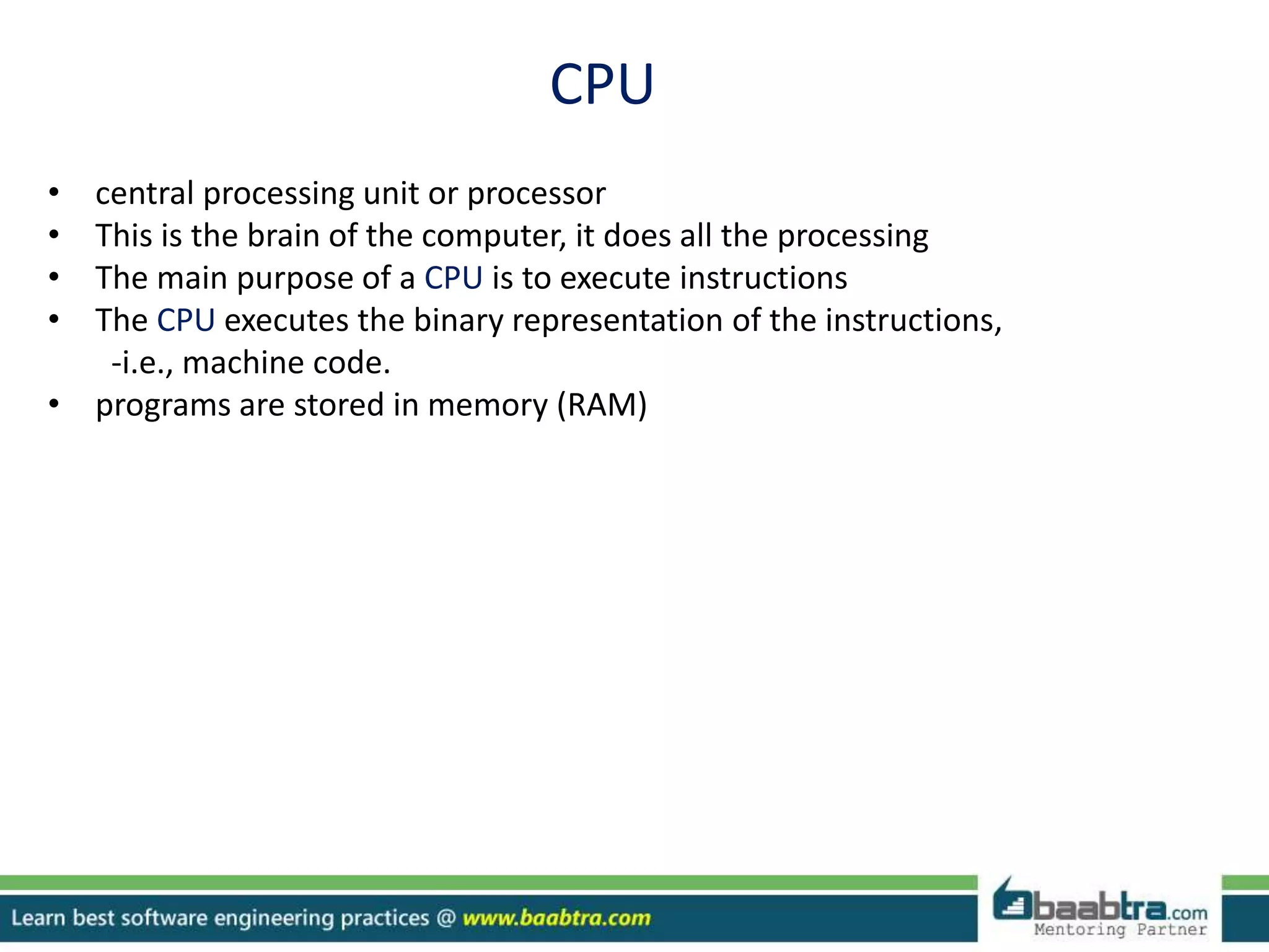 CPU
• central processing unit or processor
• This is the brain of the computer, it does all the processing
• The main purpose of a CPU is to execute instructions
• The CPU executes the binary representation of the instructions,
-i.e., machine code.
• programs are stored in memory (RAM)
 