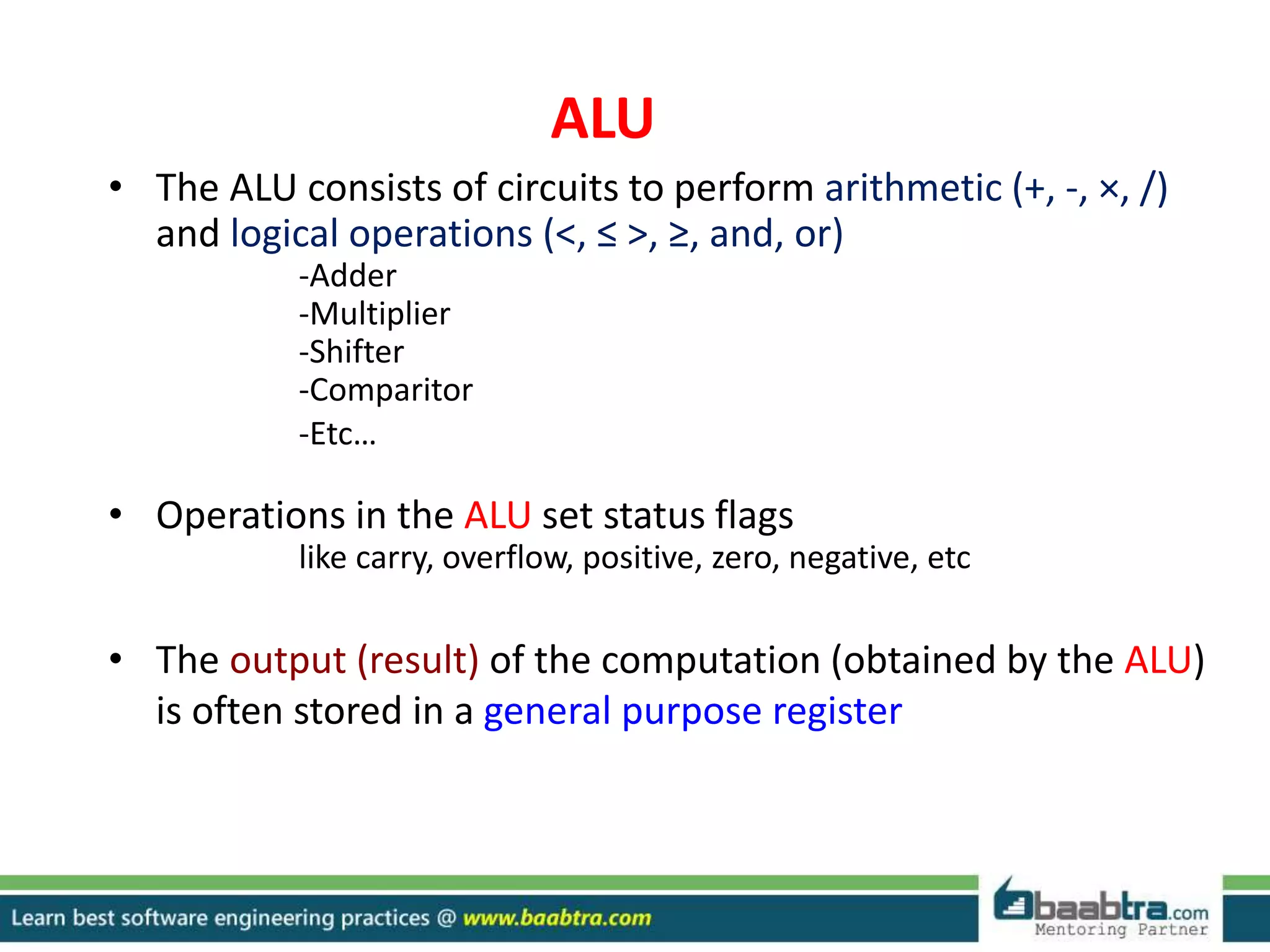 ALU
• The ALU consists of circuits to perform arithmetic (+, -, ×, /)
and logical operations (<, ≤ >, ≥, and, or)
-Adder
-Multiplier
-Shifter
-Comparitor
-Etc…
• Operations in the ALU set status flags
like carry, overflow, positive, zero, negative, etc
• The output (result) of the computation (obtained by the ALU)
is often stored in a general purpose register
 