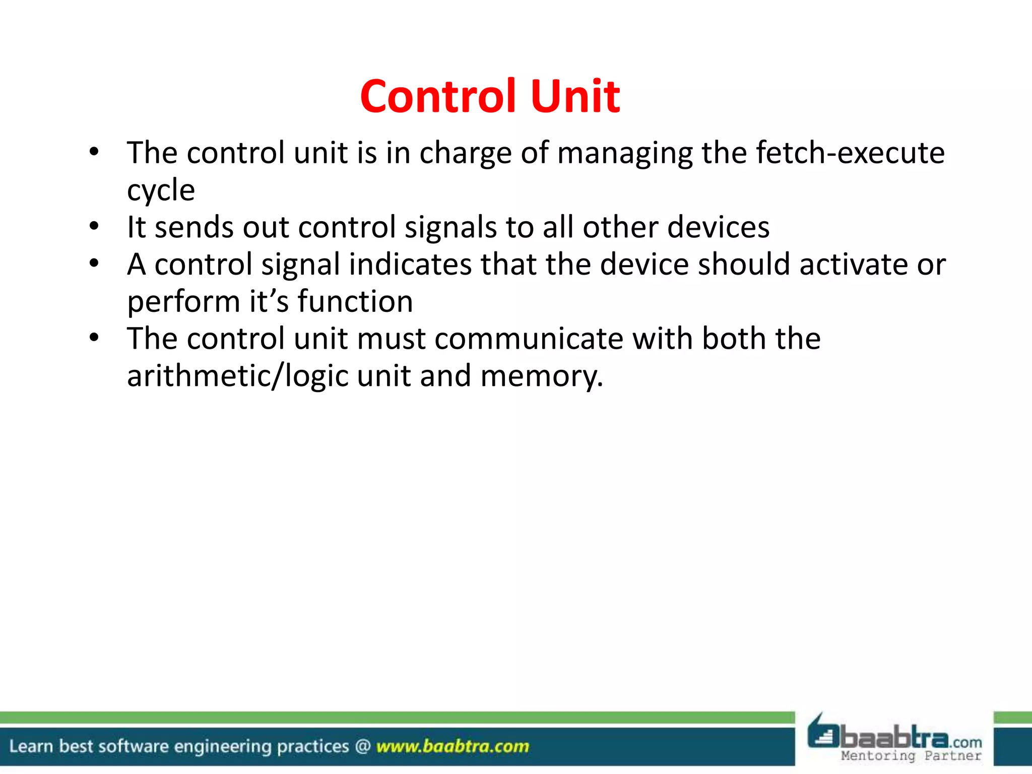 Control Unit
• The control unit is in charge of managing the fetch-execute
cycle
• It sends out control signals to all other devices
• A control signal indicates that the device should activate or
perform it’s function
• The control unit must communicate with both the
arithmetic/logic unit and memory.
 