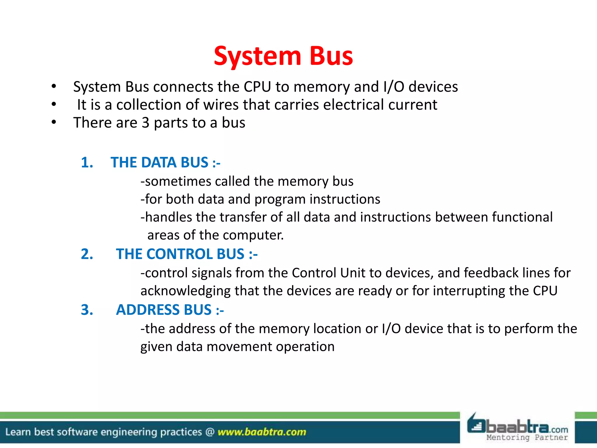 System Bus
• System Bus connects the CPU to memory and I/O devices
• It is a collection of wires that carries electrical current
• There are 3 parts to a bus
1. THE DATA BUS :-
-sometimes called the memory bus
-for both data and program instructions
-handles the transfer of all data and instructions between functional
areas of the computer.
2. THE CONTROL BUS :-
-control signals from the Control Unit to devices, and feedback lines for
acknowledging that the devices are ready or for interrupting the CPU
3. ADDRESS BUS :-
-the address of the memory location or I/O device that is to perform the
given data movement operation
 
