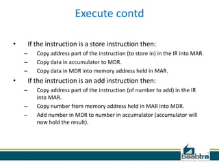 Execute contd
• If the instruction is a store instruction then:
– Copy address part of the instruction (to store in) in the IR into MAR.
– Copy data in accumulator to MDR.
– Copy data in MDR into memory address held in MAR.
• If the instruction is an add instruction then:
– Copy address part of the instruction (of number to add) in the IR
into MAR.
– Copy number from memory address held in MAR into MDR.
– Add number in MDR to number in accumulator (accumulator will
now hold the result).
 