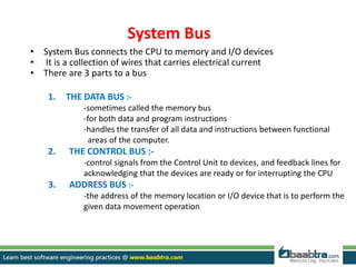 System Bus
• System Bus connects the CPU to memory and I/O devices
• It is a collection of wires that carries electrical current
• There are 3 parts to a bus
1. THE DATA BUS :-
-sometimes called the memory bus
-for both data and program instructions
-handles the transfer of all data and instructions between functional
areas of the computer.
2. THE CONTROL BUS :-
-control signals from the Control Unit to devices, and feedback lines for
acknowledging that the devices are ready or for interrupting the CPU
3. ADDRESS BUS :-
-the address of the memory location or I/O device that is to perform the
given data movement operation
 