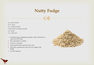 "
Nutty Fudge
4 oz. peanut butter
12 oz. sugar
4 oz. evaporated milk
3 table spoons drinking chocolate
4 oz. butter
6 oz. rolled oats
1.  Combine sugar, drinking chocolate, milk, and butter in
a pan over low heat
2.  Stir until butter is melted
3.  Cook for 2 minutes
4.  Add peanut butter and oats, mix well
5.  Pour into a greased tin and cool over night in the
fridge
6.  Cut into squares
12
12
 