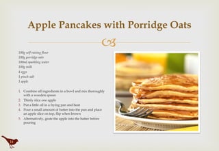 "
Apple Pancakes with Porridge Oats
100g self raising flour
100g porridge oats
100ml sparkling water
100g milk
4 eggs
1 pinch salt
1 apple
 
1.  Combine all ingredients in a bowl and mix thoroughly
with a wooden spoon
2.  Thinly slice one apple
3.  Put a little oil in a frying pan and heat
4.  Pour a small amount of batter into the pan and place
an apple slice on top, flip when brown
5.  Alternatively, grate the apple into the batter before
pouring
14
 