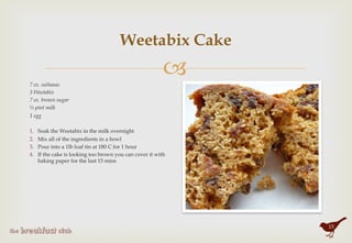 "
Weetabix Cake
7 oz. sultanas
3 Weetabix
7 oz. brown sugar
½ pint milk
1 egg
 
1.  Soak the Weetabix in the milk overnight
2.  Mix all of the ingredients in a bowl
3.  Pour into a 1lb loaf tin at 180 C for 1 hour
4.  If the cake is looking too brown you can cover it with
baking paper for the last 15 mins
15
 