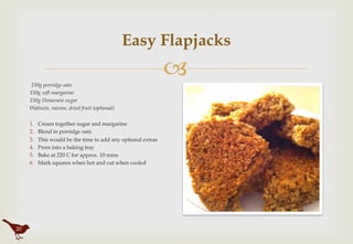 "
Easy Flapjacks
 150g porridge oats
150g soft margarine
150g Demerara sugar
Walnuts, raisins, dried fruit (optional)
1.  Cream together sugar and margarine
2.  Blend in porridge oats
3.  This would be the time to add any optional extras
4.  Press into a baking tray
5.  Bake at 220 C for approx. 10 mins
6.  Mark squares when hot and cut when cooled
20
 