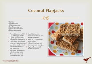 "
Coconut Flapjacks
1.  Preheat the oven to 180
C / 350 F / gas mark 4
2.  Lightly grease a 23cm
(9in) square baking tray
3.  Place butter and golden
syrup in a large saucepan
and stir over a low heat
until melted. Remove
pan from heat
4.  Stir in soft brown sugar,
rolled porridge oats,
flour, and desiccated
coconut and mix well
5.  Carefully turn the
mixture into the tin and
spread out evenly
6.  Bake for 15-20 minutes
until golden
7.  Allow to cool and cut
into squares or triangles.
8.  Optional: cover with
melted chocolate
175g butter
25g golden syrup
140g soft brown sugar
175g rolled porridge oats
55g plain wholemeal flour
55g desiccated coconut
21
 