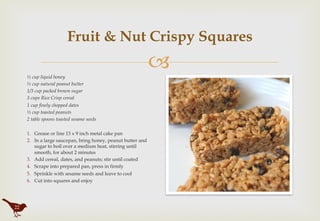 "
Fruit & Nut Crispy Squares
½ cup liquid honey
½ cup natural peanut butter
1/3 cup packed brown sugar
3 cups Rice Crisp cereal
1 cup finely chopped dates
½ cup toasted peanuts
2 table spoons toasted sesame seeds
 
1.  Grease or line 13 x 9 inch metal cake pan
2.  In a large saucepan, bring honey, peanut butter and
sugar to boil over a medium heat, stirring until
smooth, for about 2 minutes
3.  Add cereal, dates, and peanuts; stir until coated
4.  Scrape into prepared pan, press in firmly
5.  Sprinkle with sesame seeds and leave to cool
6.  Cut into squares and enjoy
22
 