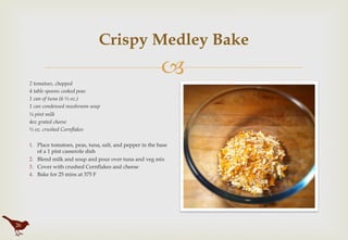 "
Crispy Medley Bake
2 tomatoes, chopped
4 table spoons cooked peas
1 can of tuna (6 ½ oz.)
1 can condensed mushroom soup
¼ pint milk
4oz grated cheese
½ oz. crushed Cornflakes
1.  Place tomatoes, peas, tuna, salt, and pepper in the base
of a 1 pint casserole dish
2.  Blend milk and soup and pour over tuna and veg mix
3.  Cover with crushed Cornflakes and cheese
4.  Bake for 25 mins at 375 F
26
 