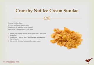 "
Crunchy Nut Ice Cream Sundae
Crunchy Nut Cornflakes
Ice cream in a flavour of your choice
Strawberries (or any other berry), chopped
Maple syrup / chocolate sauce / toffee sauce
 
1.  Spoon your chosen flavour of ice cream into a bowl or a
long glass
2.  Crush your Crunchy Nut Cornflakes and sprinkle over
the ice cream
3.  Cover with chopped berries and syrup or sauce
9
 