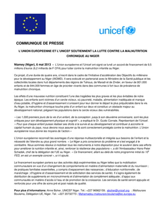 L’UNION EUROPEENNE ET L’UNICEF SOUTIENNENT LA LUTTE CONTRE LA MALNUTRITION
CHRONIQUE AU NIGER
Niamey (Niger), 6 mai 2013 – L’Union européenne et l’Unicef ont signé ce lundi un accord de financement de 9,5
millions d’euros (6,2 milliards de F CFA) pour lutter contre la malnutrition infantile au Niger.
Ce projet, d’une durée de quatre ans, s’inscrit dans le cadre de l’Initiative d’accélération des Objectifs du millénaire
pour le développement au Niger (IAOMD). Il sera exécuté en partenariat avec le Ministère de la Santé publique et les
collectivités locales dans huit départements des régions de Tahoua, de Maradi et de Zinder, en faveur de 801,000
enfants et de 844,000 femmes en âge de procréer vivants dans des communes à fort taux de prévalence de
malnutrition chronique.
Les effets d’une mauvaise nutrition constituent l’une des tragédies les plus graves et les plus évitables de notre
époque. Les enfants sont victimes d’un cercle vicieux, où pauvreté, maladie, alimentation inadéquate et manque
d’eau potable, d’hygiène et d’assainissement s’unissent pour leur donner le départ le plus préjudiciable dans la vie.
Au Niger, la malnutrition chronique touche près d’un enfant sur deux et constitue un obstacle majeur au
développement national, piégeant les populations dans le cercle vicieux des vulnérabilités.
« Les 1,000 premiers jours de la vie d’un enfant, de la conception jusqu’à son deuxième anniversaire, sont les plus
critiques pour son développement physique et cognitif », a expliqué le Dr. Guido Cornale, Représentant de l’Unicef.
« Pour que chaque enfant puisse réaliser ses droits à la survie et au développement et contribuer à accroitre le
capital humain du pays, nous devons nous assurer qu’ils sont correctement protégés contre la malnutrition. L’Union
européenne nous donne les moyens de l’action.»
L’Union européenne reconnaît les avantages d’une réponse multisectorielle et intégrée aux besoins de l’enfant et la
nécessité de l’étendre au plus grand nombre. « Le Niger a pris conscience du problème et s’est engagé à le
combattre. Nous sommes résolus à mobiliser tous les instruments à notre disposition pour le soutenir dans ses efforts
pour améliorer la nutrition infantile et, ainsi, renforcer la résilience des populations », a dit l’Ambassadeur Hans-Peter
Schadek, chef de la délégation de l’UE au Niger. « Ce financement, allant au-delà de notre programme initial du 10
e
FED, en est un exemple concret », a-t-il ajouté.
Le financement européen portera sur des activités déjà expérimentées au Niger telles que la mobilisation
communautaire en vue d’un changement de comportements en matière d’alimentation maternelle et du nourrisson ;
de pratiques familiales essentielles, y compris d’espacement des naissances ; d’éducation nutritionnelle ; de
maraîchage ; d’hygiène et d’assainissement et de sollicitation des services de santé). Il s’agira également de
distribution de suppléments en micronutriments et d’alimentation de complément adéquate ; d’appui aux
communautés en matière d’accès à l’eau et de promotion de la croissance. Les services de santé seront appuyés et
renforcés pour une offre de soins pré et post natals de qualité.
Pour plus d’informations: Anne Boher, UNICEF Niger. Tel.: +227 96962159; aboher@unicef.org ; Maïtourare
Boulama, Délégation UE, Niger. Tel.: +227 20732773 ; Mahamadou-maitourare.boulama@ec.europa.eu
COMMUNIQUE DE PRESSE
 