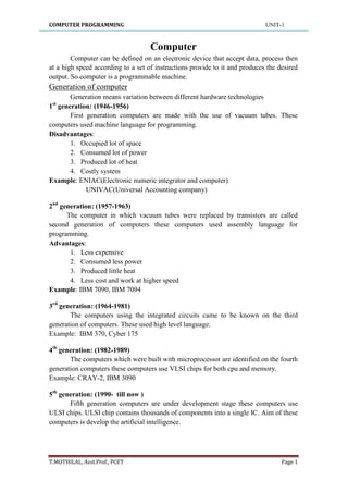 COMPUTER PROGRAMMING UNIT-1
T.MOTHILAL, Asst.Prof., PCET Page 1
Computer
Computer can be defined on an electronic device that accept data, process then
at a high speed according to a set of instructions provide to it and produces the desired
output. So computer is a programmable machine.
Generation of computer
Generation means variation between different hardware technologies
1st
generation: (1946-1956)
First generation computers are made with the use of vacuum tubes. These
computers used machine language for programming.
Disadvantages:
1. Occupied lot of space
2. Consumed lot of power
3. Produced lot of heat
4. Costly system
Example: ENIAC(Electronic numeric integrator and computer)
UNIVAC(Universal Accounting company)
2nd
generation: (1957-1963)
The computer in which vacuum tubes were replaced by transistors are called
second generation of computers these computers used assembly language for
programming.
Advantages:
1. Less expensive
2. Consumed less power
3. Produced little heat
4. Less cost and work at higher speed
Example: IBM 7090, IBM 7094
3rd
generation: (1964-1981)
The computers using the integrated circuits came to be known on the third
generation of computers. These used high level language.
Example: IBM 370, Cyber 175
4th
generation: (1982-1989)
The computers which were built with microprocessor are identified on the fourth
generation computers these computers use VLSI chips for both cpu and memory.
Example: CRAY-2, IBM 3090
5th
generation: (1990- till now )
Fifth generation computers are under development stage these computers use
ULSI chips. ULSI chip contains thousands of components into a single IC. Aim of these
computers is develop the artificial intelligence.
 