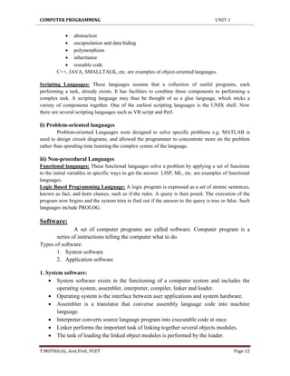 COMPUTER PROGRAMMING UNIT-1
T.MOTHILAL, Asst.Prof., PCET Page 12
 abstraction
 encapsulation and data hiding
 polymorphism
 inheritance
 reusable code
C++, JAVA, SMALLTALK, etc. are examples of object-oriented languages.
Scripting Languages: These languages assume that a collection of useful programs, each
performing a task, already exists. It has facilities to combine these components to performing a
complex task. A scripting language may thus be thought of as a glue language, which sticks a
variety of components together. One of the earliest scripting languages is the UNIX shell. Now
there are several scripting languages such as VB script and Perl.
ii) Problem-oriented languages
Problem-oriented Languages were designed to solve specific problems e.g. MATLAB is
used to design circuit diagrams, and allowed the programmer to concentrate more on the problem
rather than spending time learning the complex syntax of the language.
iii) Non-procedural Languages
Functional languages: These functional languages solve a problem by applying a set of functions
to the initial variables in specific ways to get the answer. LISP, ML, etc. are examples of functional
languages.
Logic Based Programming Language: A logic program is expressed as a set of atomic sentences,
known as fact, and horn clauses, such as if-the rules. A query is then posed. The execution of the
program now begins and the system tries to find out if the answer to the query is true or false. Such
languages include PROLOG.
Software:
A set of computer programs are called software. Computer program is a
series of instructions telling the computer what to do.
Types of software:
1. System software
2. Application software
1. System software:
 System software exists in the functioning of a computer system and includes the
operating system, assembler, interpreter, compiler, linker and loader.
 Operating system is the interface between user applications and system hardware.
 Assembler is a translator that converse assembly language code into machine
language.
 Interpreter converts source language program into executable code at once.
 Linker performs the important task of linking together several objects modules.
 The task of loading the linked object modules is performed by the loader.
 