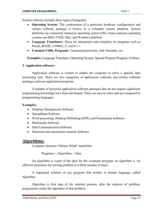 COMPUTER PROGRAMMING UNIT-1
T.MOTHILAL, Asst.Prof., PCET Page 13
System software includes three types of programs:
 Operating System: The combination of a particular hardware configuration and
system software package is known as a computer system platform. System
platforms are commonly termed as operating system (OS). Some common operating
systems are DOS, UNIX, Mac, and Windows platform.
 Language Translators: These are interpreters and compilers for programs such as
Pascal, BASIC, COBOL, C, and C++.
 Common Utility Programs: Communication tools, disk formatter, etc.
Examples: Language Translator, Operating System, Special Purpose Program, Utilities
2. Application software:
Application software is written to enable the computer to solve a specific data
processing task. There are two categories of application software: pre-written software
packages and user application programs.
A number of powerful application software packages that do not require significant
programming knowledge have been developed. These are easy to learn and use compared to
programming languages.
Examples:
 Database Management Software
 Spreadsheet Software
 Word processing, Desktop Publishing (DTP), and Presentation Software
 Multimedia Software
 Data Communication Software
 Statistical and operational research Software
Algorithms:
Computer Scientist „Niklaus Wirth‟ stated that
Programs = Algorithms + Data
An algorithm is a part of the plan for the computer program; an algorithm is „an
effective procedure for solving problem in a finite number of steps‟.
A sequential solution of any program that written in human language, called
algorithm.
Algorithm is first step of the solution process, after the analysis of problem,
programmer writes the algorithm of that problem.
 