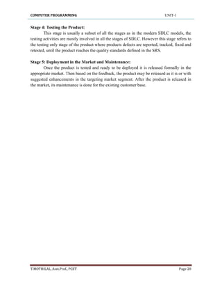 COMPUTER PROGRAMMING UNIT-1
T.MOTHILAL, Asst.Prof., PCET Page 20
Stage 4: Testing the Product:
This stage is usually a subset of all the stages as in the modern SDLC models, the
testing activities are mostly involved in all the stages of SDLC. However this stage refers to
the testing only stage of the product where products defects are reported, tracked, fixed and
retested, until the product reaches the quality standards defined in the SRS.
Stage 5: Deployment in the Market and Maintenance:
Once the product is tested and ready to be deployed it is released formally in the
appropriate market. Then based on the feedback, the product may be released as it is or with
suggested enhancements in the targeting market segment. After the product is released in
the market, its maintenance is done for the existing customer base.
 