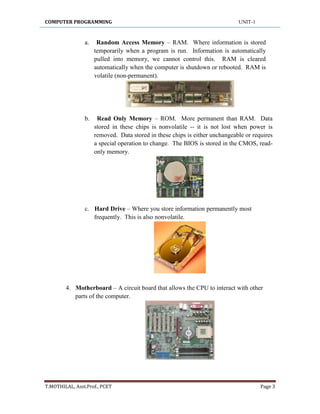 COMPUTER PROGRAMMING UNIT-1
T.MOTHILAL, Asst.Prof., PCET Page 3
a. Random Access Memory – RAM. Where information is stored
temporarily when a program is run. Information is automatically
pulled into memory, we cannot control this. RAM is cleared
automatically when the computer is shutdown or rebooted. RAM is
volatile (non-permanent).
b. Read Only Memory – ROM. More permanent than RAM. Data
stored in these chips is nonvolatile -- it is not lost when power is
removed. Data stored in these chips is either unchangeable or requires
a special operation to change. The BIOS is stored in the CMOS, read-
only memory.
c. Hard Drive – Where you store information permanently most
frequently. This is also nonvolatile.
4. Motherboard – A circuit board that allows the CPU to interact with other
parts of the computer.
 