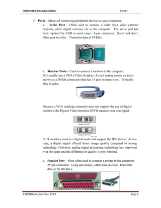 COMPUTER PROGRAMMING UNIT-1
T.MOTHILAL, Asst.Prof., PCET Page 4
5. Ports – Means of connecting peripheral devices to your computer.
a. Serial Port – Often used to connect a older mice, older external
modems, older digital cameras, etc to the computer. The serial port has
been replaced by USB in most cases. 9-pin connector. Small and short,
often gray in color. Transmits data at 19 Kb/s.
b. Monitor Ports – Used to connect a monitor to the computer.
PCs usually use a VGA (Video Graphics Array) analog connector (also
known as a D-Sub connector) that has 15 pins in three rows. Typically
blue in color.
Because a VGA (analog) connector does not support the use of digital
monitors, the Digital Video Interface (DVI) standard was developed.
LCD monitors work in a digital mode and support the DVI format. At one
time, a digital signal offered better image quality compared to analog
technology. However, analog signal processing technology has improved
over the years and the difference in quality is now minimal.
c. Parallel Port – Most often used to connect a printer to the computer.
25-pin connector. Long and skinny, often pink in color. Transmits
data at 50-100 Kb/s.
 