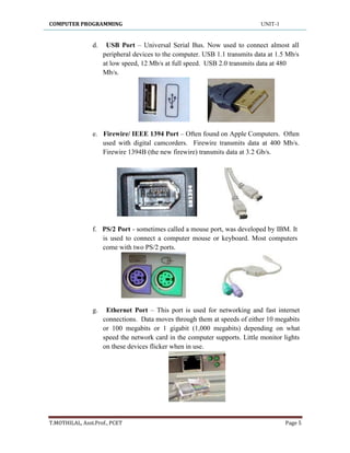 COMPUTER PROGRAMMING UNIT-1
T.MOTHILAL, Asst.Prof., PCET Page 5
d. USB Port – Universal Serial Bus. Now used to connect almost all
peripheral devices to the computer. USB 1.1 transmits data at 1.5 Mb/s
at low speed, 12 Mb/s at full speed. USB 2.0 transmits data at 480
Mb/s.
e. Firewire/ IEEE 1394 Port – Often found on Apple Computers. Often
used with digital camcorders. Firewire transmits data at 400 Mb/s.
Firewire 1394B (the new firewire) transmits data at 3.2 Gb/s.
f. PS/2 Port - sometimes called a mouse port, was developed by IBM. It
is used to connect a computer mouse or keyboard. Most computers
come with two PS/2 ports.
g. Ethernet Port – This port is used for networking and fast internet
connections. Data moves through them at speeds of either 10 megabits
or 100 megabits or 1 gigabit (1,000 megabits) depending on what
speed the network card in the computer supports. Little monitor lights
on these devices flicker when in use.
 