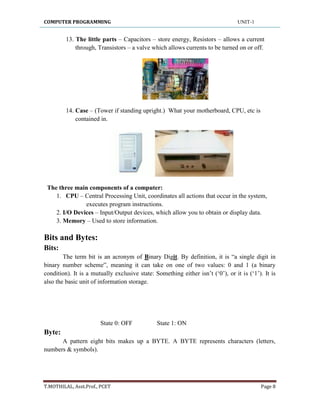 COMPUTER PROGRAMMING UNIT-1
T.MOTHILAL, Asst.Prof., PCET Page 8
13. The little parts – Capacitors – store energy, Resistors – allows a current
through, Transistors – a valve which allows currents to be turned on or off.
14. Case – (Tower if standing upright.) What your motherboard, CPU, etc is
contained in.
The three main components of a computer:
1. CPU – Central Processing Unit, coordinates all actions that occur in the system,
executes program instructions.
2. I/O Devices – Input/Output devices, which allow you to obtain or display data.
3. Memory – Used to store information.
Bits and Bytes:
Bits:
The term bit is an acronym of Binary Digit. By definition, it is “a single digit in
binary number scheme”, meaning it can take on one of two values: 0 and 1 (a binary
condition). It is a mutually exclusive state: Something either isn‟t („0‟), or it is („1‟). It is
also the basic unit of information storage.
State 0: OFF State 1: ON
Byte:
A pattern eight bits makes up a BYTE. A BYTE represents characters (letters,
numbers & symbols).
 
