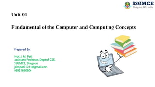 Unit 01
Fundamental of the Computer and Computing Concepts
Prepared By:
Prof. J. M. Patil
Assistant Professor, Dept of CSE,
SSGMCE, Shegaon
jaimpatil1011@gmail.com
09921860806
 