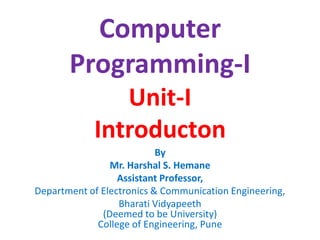 Computer
Programming-I
Unit-I
Introducton
By
Mr. Harshal S. Hemane
Assistant Professor,
Department of Electronics & Communication Engineering,
Bharati Vidyapeeth
(Deemed to be University)
College of Engineering, Pune
 