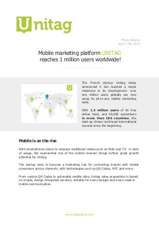 www.unitaglive.com
Press release
April 17th 2014
Mobile marketing platform UNITAG
reaches 1 million users worldwide!
The French startup Unitag today
announced it has reached a major
milestone in its development: over
one million users globally are now
using its all-in-one mobile marketing
tools.
With 1.3 million users of its free
online tools, and 50,000 subscribers
in more than 186 countries, the
start-up shows continued international
success since the beginning.
Mobile is on the rise
With smartphones about to outpace traditional media such as Web and TV* in term
of usage, the exponential rise of the mobile channel brings further great growth
potential for Unitag.
The startup aims to become a marketing hub for connecting brands with mobile
consumers across channels, with technologies such as QR Codes, NFC and more.
From custom QR Codes to actionable mobile sites, Unitag value proposition is based
on simple, design integrated services, suitable for every budget and every need in
mobile communication.
 