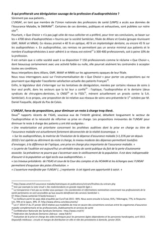 À qui profiterait une dérégulation sauvage de la profession d’audioprothésiste ?
Sûrement pas aux patients...
L’UNSAF, en tant que membre de l’Union nationale des professions de santé (UNPS) a accès aux données de
l’Assurance Maladie, le SNIIRAM15
. Certaines de ces données, publiques et exhaustives, sont publiées sur notre
site16
.
Pourtant, « Que Choisir » n’a pas jugé utile de nous solliciter et a préféré, pour tirer ses conclusions, se baser sur
les « 4700 devis d'audioprothèses » fournis par la société Santéclair, filiale de Allianz et Covéa (groupe réunissant
GMF, MAAF et MMA). Ce réseau promet « 40 % en optique, 40 % en implantologie dentaire, ou encore 45 % sur
les audioprothèses ». En audioprothèse, ces remises ne permettent pas un service minimal aux patients et le
nombre d’audioprothésistes à avoir adhéré à ce réseau est estimé17
à 300-400 professionnels, soit à peine 10% de
la profession.
Il est certain que si cette société avait à sa disposition 7 150 professionnels comme le réclame « Que Choisir »,
dont beaucoup certainement avec une activité faible ou nulle, elle pourrait aisément les contraindre à accepter
toutes ses conditions.
Nous interpellons donc Allianz, GMF, MAAF et MMA sur les agissements opaques de leur filiale.
Nous nous interrogeons aussi sur l’instrumentalisation de « Que Choisir » pour porter ces propositions qui ne
pourraient que dégrader l’excellente satisfaction actuelle des patients Français18
.
Enfin, le législateur doit s’interroger sur les tentatives de dérégulation, menées par certains réseaux de soins à
leur seul profit, dans les secteurs que la loi leur a confié19
: l’optique, l’audioprothèse et le dentaire (deux
syndicats de chirurgiens-dentistes, la CNSD20
et la FSDL21
, mènent actuellement un procès contre la S.A.
Santéclair). A ce propos, une proposition de loi relative aux réseaux de soins sera présentée le 1er
octobre par M.
Daniel Fasquelle, député du Pas de Calais.
L’UNSAF, force de propositions, pour diminuer un reste à charge trop élevé.
Deux22
rapports récents de l’IGAS, soucieux eux de l’intérêt général, détaillent longuement le secteur de
l’audioprothèse et la nécessité de réformer sa prise en charge. Les propositions innovantes de l’UNSAF pour
diminuer le reste à charge des patients y ont été soulignées :
« Une revalorisation est prioritaire concernant les prothèses auditives dont la prise en charge au titre de
l’assurance maladie est actuellement fortement déconnectée de la réalité économique. »
« Sur les audioprothèses, la maitrise de l’évolution de la dépense d‘assurance maladie (+1,15% par an depuis
2010) s’est opérée au détriment du reste à charge, le niveau modeste des dépenses permettant toutefois
d’envisager, à la différence de l’optique, une prise en charge plus importante de l’assurance maladie. »
« La perte de l’audition est aujourd'hui un véritable enjeu de santé publique du fait de la perte d'autonomie
associée. Sa prévalence ne pourra que s'accentuer avec le vieillissement de la population. Il est donc indispensable
d'assurer à la population un égal accès aux audioprothèses. »
« Les travaux précédents de I'IGAS et ceux de la Cour des comptes et du HCAAM et les échanges avec I'UNSAF
permettent d'esquisser des pistes d'évolution. »
« L'ouverture manifestée par I'UNSAF (...) représente à cet égard une opportunité à saisir. »
15
http://www.ameli.fr/l-assurance-maladie/statistiques-et-publications/sniiram/finalites-du-sniiram.php
16
Voir par exemple la note Unsaf « Des malentendants en grande majorité âgés »
17
La transparence n’est pas au rendez-vous puisque « les coordonnées et informations nominatives concernant nos professionnels de la
santé partenaires ne sont accessibles qu’aux assurés bénéficiant des services Santéclair ».
Cf. https://www.santeclair.fr/web/reseaux-1
18
La meilleure parmi les pays déjà enquêtés par EuroTrak 2015 : 84%. Nous avons ensuite la Suisse, 81%, l’Allemagne, 77%, le Royaume-
Uni, 70% et le Japon, 39%. Cf. http://www.ehima.com/documents/
19
Loi n° 2014-57 du 27 janvier 2014 relative aux modalités de mise en œuvre des conventions conclues entre les organismes d'assurance
maladie complémentaire et les professionnels, établissements et services de santé
20
Confédération Nationale des Syndicats Dentaires : http://www.cnsd.fr/
21
Fédération des Syndicats Dentaires Libéraux : www.fsdl.fr/
22
Evaluation de la prise en charge des aides techniques pour les personnes âgées dépendantes et les personnes handicapées, avril 2013.
Dispositifs médicaux : circuits et marges de distribution en ville et rôle des prestataires à domicile, janvier 2014.
 