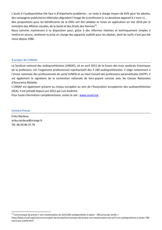 L’accès à l’audioprothèse fait face à d’importants problèmes : un reste à charge moyen de 65% pour les adultes,
des campagnes publicitaires télévisées dégradant l’image de la profession (« Le deuxième appareil à 1 euro »)...
Nos propositions pour les bénéficiaires de la CMU ont été validées et mises en application en mai 2014 par le
ministère des Affaires sociales, de la Santé et des Droits des femmes23
.
Nous sommes maintenant à sa disposition pour, grâce à des réformes réalistes et techniquement simples à
mettre en œuvre, améliorer la prise en charge des appareils auditifs pour les adultes, dont les tarifs n’ont pas été
revus depuis 1986.
À propos de l’UNSAF
Le Syndicat national des audioprothésistes (UNSAF), né en avril 2011 de la fusion des trois syndicats historiques
de la profession, est l’organisme professionnel représentatif des 3 100 audioprothésistes. Il siège notamment à
l'Union nationale des professionnels de santé (UNPS) et au Haut Conseil des professions paramédicales (HCPP). Il
est également le signataire de la convention nationale de tiers-payant conclue avec les Caisses Nationales
d'Assurance Maladie.
L’UNSAF est également présent au niveau européen au sein de l’Association européenne des audioprothésistes
(AEA). Il est présidé depuis juin 2012 par Luis Godinho.
Pour toute information complémentaire, visitez le site : www.unsaf.org
Contact Presse
Erika Nardeux
erika.nardeux@orange.fr
Tél. 06.50.96.37.74
23
Communiqué de presse « Une revalorisation du tarif CMU audioprothèse à saluer : 700 euros par oreille »
http://www.unsaf.org/site/communiques-de-presse/communique-de-presse-une-revalorisation-du-tarif-cmu-audioprothese-a-saluer-700-
euros-par-oreille.html
 