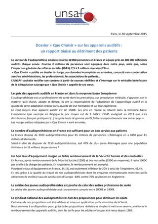 Paris, le 28 septembre 2015
Dossier « Que Choisir » sur les appareils auditifs :
un rapport biaisé au détriment des patients
Le secteur de l’audioprothèse emploie environ 10 000 personnes en France et équipe près de 400 000 déficients
auditifs chaque année. Environ 2 millions de personnes sont équipées dans notre pays, alors que, selon
l’Inspection générale des affaires sociales (IGAS), 2,5 à 3 millions devraient l’être.
« Que Choisir » publie un dossier à charge, aux données incomplètes ou erronées, concocté sans concertation
avec les administrations, les professionnels, les associations de patients...
L’UNSAF souhaite rectifier son contenu à partir de sources vérifiées et s’interroge sur le véritable bénéficiaire
de la dérégulation sauvage que « Que Choisir » appelle de ses vœux.
Les prix des appareils auditifs en France est dans la moyenne basse Européenne
L’audioprothésiste est un professionnel de santé dont les prestations, sur prescription médicale, s'appuient sur le
matériel qu'il choisit, adapte et délivre. Ils ont la responsabilité de l'adaptation de l'appareillage auditif et la
qualité de cette adaptation repose sur la qualité de leur formation et sur leur expérience.
Le coût moyen d’un appareil auditif est de 1500€. Les prix en France se situent dans la moyenne basse
Européenne (par exemple en Belgique le prix moyen est de 1 646€). L’IGAS soulignait en 2013 que « les
distributeurs français pratiquent (…) des prix hauts de gamme plutôt faibles comparativement aux autres pays ».
Les marges nettes indiquées par « Que Choisir » sont erronées.
Le nombre d’audioprothésistes en France est suffisant pour un bon service aux patients
La France dispose de 3100 audioprothésistes pour 65 millions de personnes. L’Allemagne en a 4850 pour 81
millions d’allemands.
Serait-il utile de disposer de 7150 audioprothésistes, soit 47% de plus qu’en Allemagne pour une population
inférieure de 16 millions de personnes ?
Un bon taux d’équipement malgré un faible remboursement de la Sécurité Sociale et des mutuelles
En France, après remboursement de la Sécurité Sociale (120€) et des mutuelles (350€ en moyenne), il reste 1000€
par oreille à la charge des patients. En Angleterre, le remboursement est complet.
Pourtant le taux d’équipement en France, 34,1%, est seulement inférieur de 20% à celui de l’Angleterre, 42,4%.
Et cela grâce à la qualité du travail de nos audioprothésistes dont les enquêtes internationales montrent qu’ils
obtiennent le meilleur taux de satisfaction d’Europe : 84% contre 70% seulement en Angleterre.
Le salaire des jeunes audioprothésistes est proche de celui des autres professions de santé
Le salaire des jeunes audioprothésistes est couramment compris entre 2000€ et 2400€.
Le syndicat national des audioprothésistes fait des propositions pour diminuer les coûts
Certaines de nos propositions ont été validées et mises en application par le ministère de la Santé.
Nous sommes à sa disposition pour, grâce à des propositions réalistes et simples à mettre en œuvre, améliorer le
remboursement des appareils auditifs, dont les tarifs pour les adultes n’ont pas été revus depuis 1986.
 