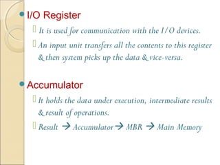 I/O Register
 It is used for communication with the I/O devices.
 An input unit transfers all the contents to this register
& then system picks up the data & vice-versa.
Accumulator
 It holds the data under execution, intermediate results
& result of operations.
 Result  Accumulator MBR  Main Memory
 