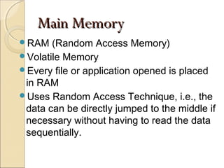Main MemoryMain Memory
RAM (Random Access Memory)
Volatile Memory
Every file or application opened is placed
in RAM
Uses Random Access Technique, i.e., the
data can be directly jumped to the middle if
necessary without having to read the data
sequentially.
 