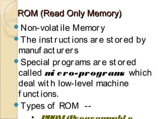 ROM (Read Only Memory)ROM (Read Only Memory)
Non-volat ile Memory
The inst ruct ions are st or ed by
manuf act ur ers
Special programs are st ored
called mi cro-programs which
deal wit h low-level machine
f unct ions.
Types of ROM --
 