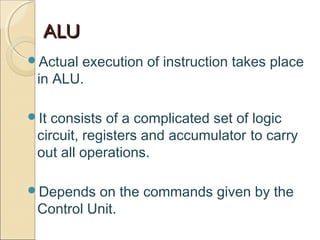ALUALU
Actual execution of instruction takes place
in ALU.
It consists of a complicated set of logic
circuit, registers and accumulator to carry
out all operations.
Depends on the commands given by the
Control Unit.
 