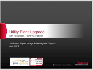 Utility Plant Upgrade
with Redundant, PlantPAx Platform
Tom Brown – Program Manager, Banks Integration Group, Inc.
June 8, 2016
 