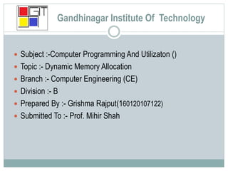Gandhinagar Institute Of Technology
 Subject :-Computer Programming And Utilizaton ()
 Topic :- Dynamic Memory Allocation
 Branch :- Computer Engineering (CE)
 Division :- B
 Prepared By :- Grishma Rajput(160120107122)
 Submitted To :- Prof. Mihir Shah
 