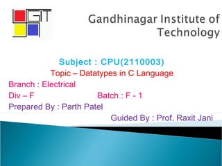 Subject : CPU(2110003)
Topic – Datatypes in C Language
Branch : Electrical
Div – F Batch : F - 1
Prepared By : Parth Patel
Guided By : Prof. Raxit Jani
 