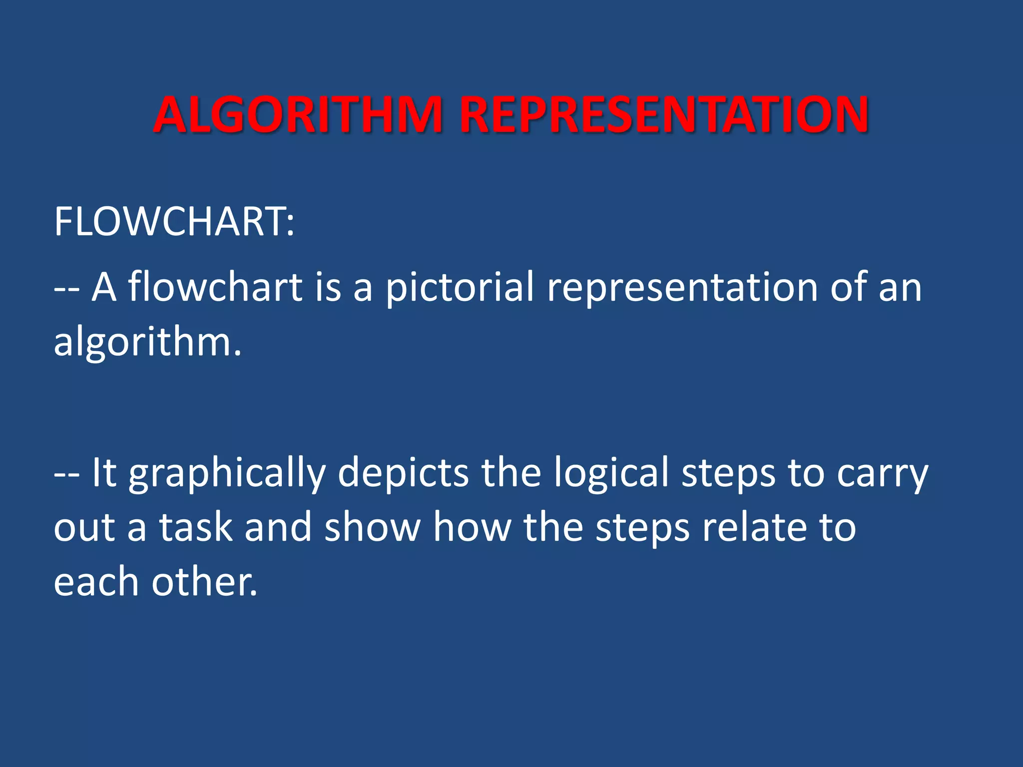 ALGORITHM REPRESENTATION FLOWCHART: -- A flowchart is a pictorial representation of an algorithm. -- It graphically depicts the logical steps to carry out a task and show how the steps relate to each other. 