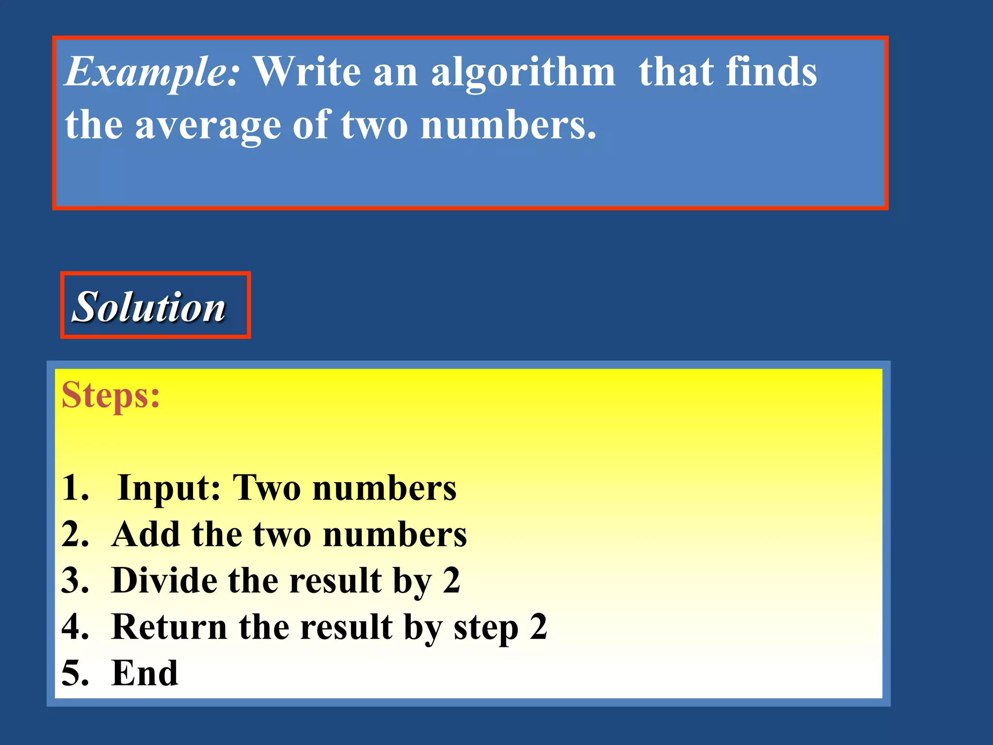 Example: Write an algorithm that finds the average of two numbers. Solution Steps: 1. Input: Two numbers 2. Add the two numbers 3. Divide the result by 2 4. Return the result by step 2 5. End 