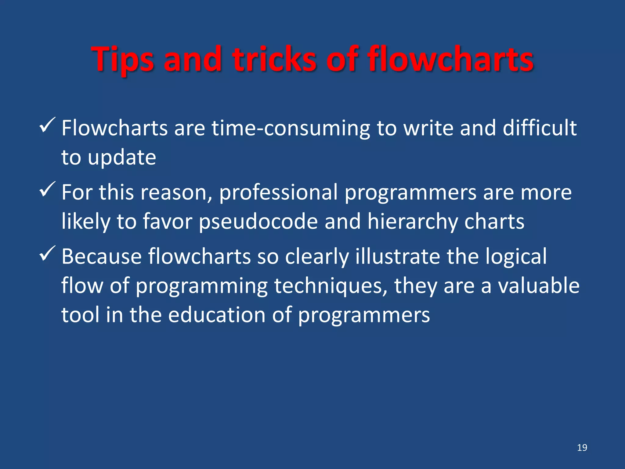 19 Tips and tricks of flowcharts  Flowcharts are time-consuming to write and difficult to update  For this reason, professional programmers are more likely to favor pseudocode and hierarchy charts  Because flowcharts so clearly illustrate the logical flow of programming techniques, they are a valuable tool in the education of programmers 